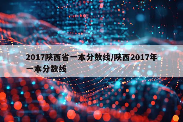 2017陕西省一本分数线/陕西2017年一本分数线