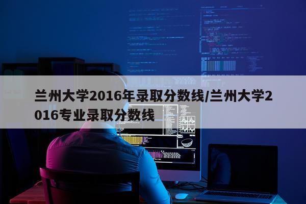 兰州大学2016年录取分数线/兰州大学2016专业录取分数线