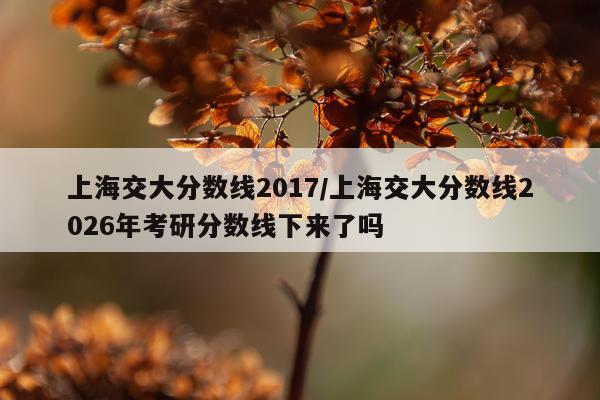 上海交大分数线2017/上海交大分数线2026年考研分数线下来了吗