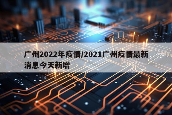 广州2022年疫情/2021广州疫情最新消息今天新增