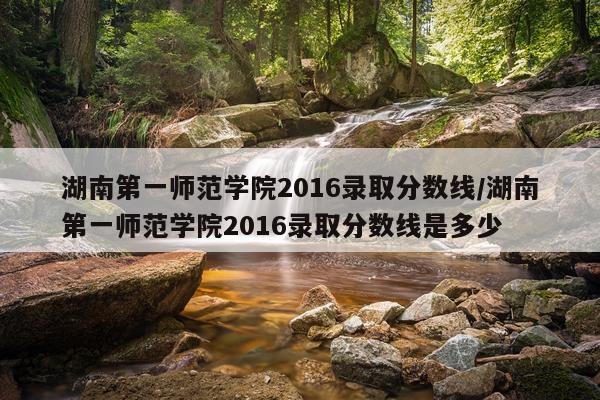湖南第一师范学院2016录取分数线/湖南第一师范学院2016录取分数线是多少