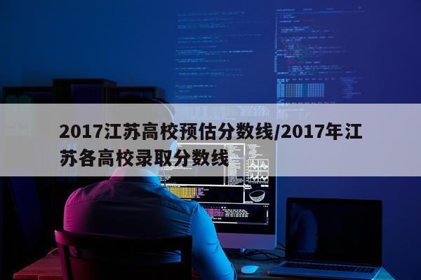 2017江苏高校预估分数线/2017年江苏各高校录取分数线