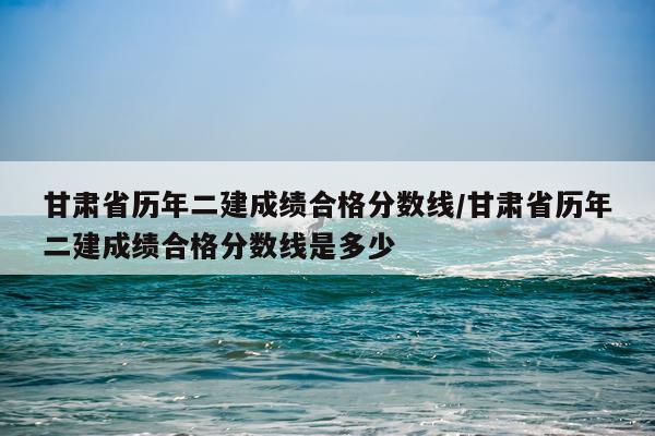 甘肃省历年二建成绩合格分数线/甘肃省历年二建成绩合格分数线是多少