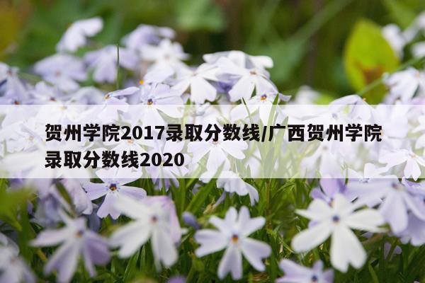 贺州学院2017录取分数线/广西贺州学院录取分数线2020