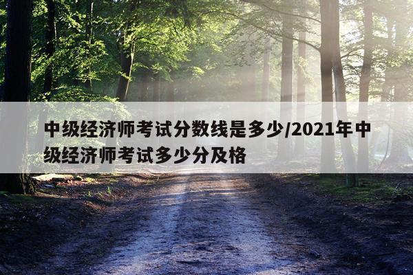 中级经济师考试分数线是多少/2021年中级经济师考试多少分及格