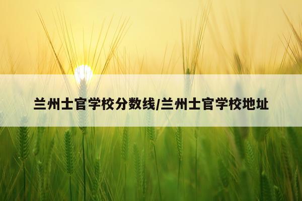 兰州士官学校分数线/兰州士官学校地址