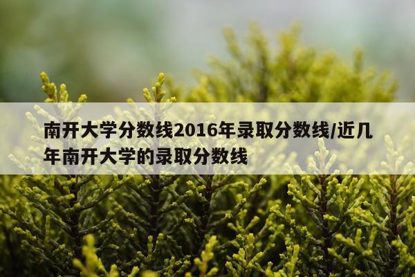 南开大学分数线2016年录取分数线/近几年南开大学的录取分数线