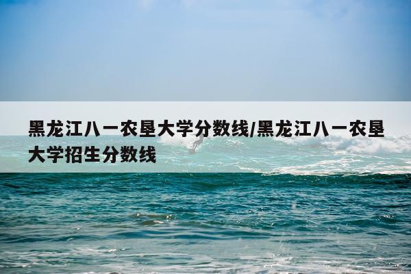 黑龙江八一农垦大学分数线/黑龙江八一农垦大学招生分数线