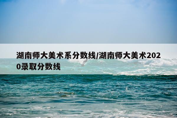 湖南师大美术系分数线/湖南师大美术2020录取分数线
