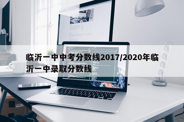 临沂一中中考分数线2017/2020年临沂一中录取分数线