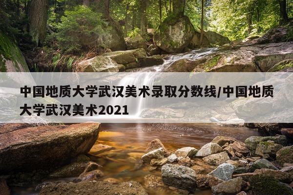 中国地质大学武汉美术录取分数线/中国地质大学武汉美术2021
