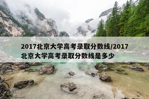 2017北京大学高考录取分数线/2017北京大学高考录取分数线是多少