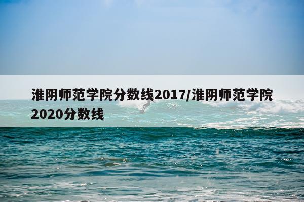 淮阴师范学院分数线2017/淮阴师范学院2020分数线