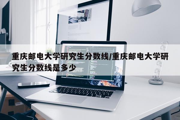 重庆邮电大学研究生分数线/重庆邮电大学研究生分数线是多少