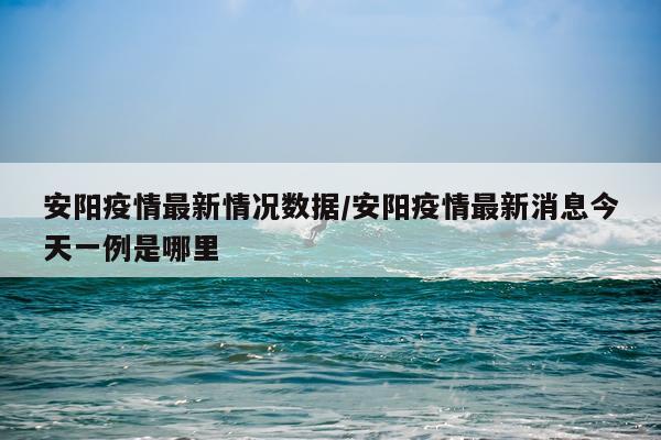 安阳疫情最新情况数据/安阳疫情最新消息今天一例是哪里