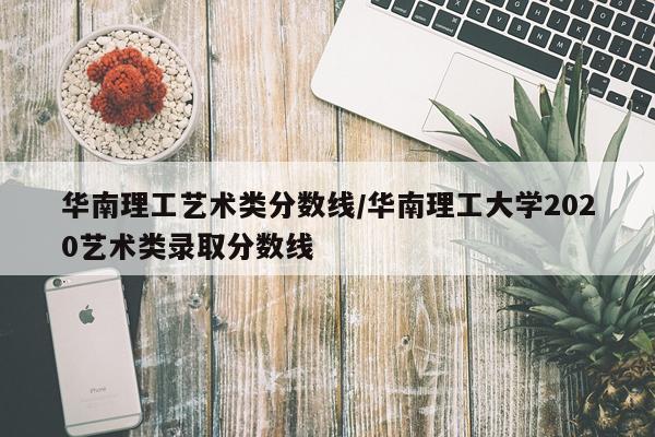 华南理工艺术类分数线/华南理工大学2020艺术类录取分数线