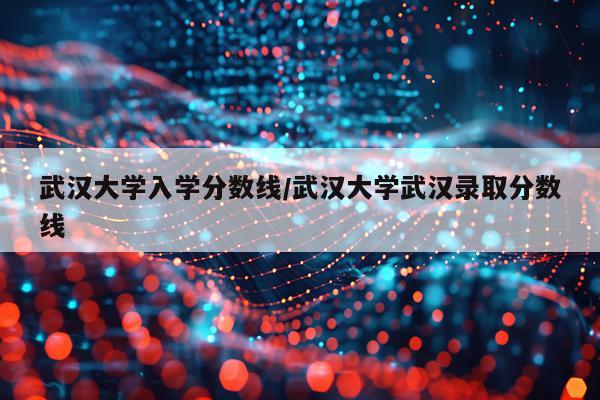 武汉大学入学分数线/武汉大学武汉录取分数线