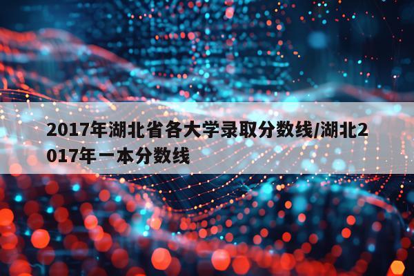 2017年湖北省各大学录取分数线/湖北2017年一本分数线