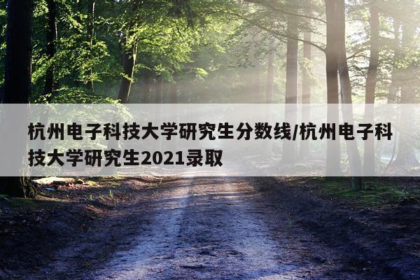 杭州电子科技大学研究生分数线/杭州电子科技大学研究生2021录取