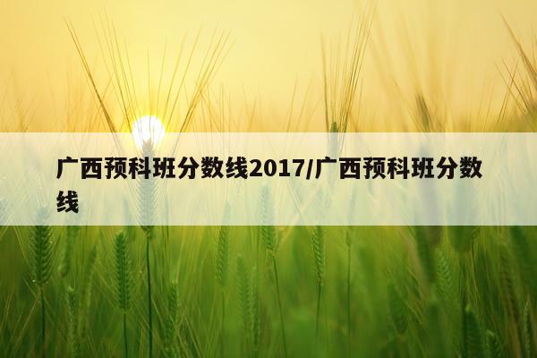 广西预科班分数线2017/广西预科班分数线