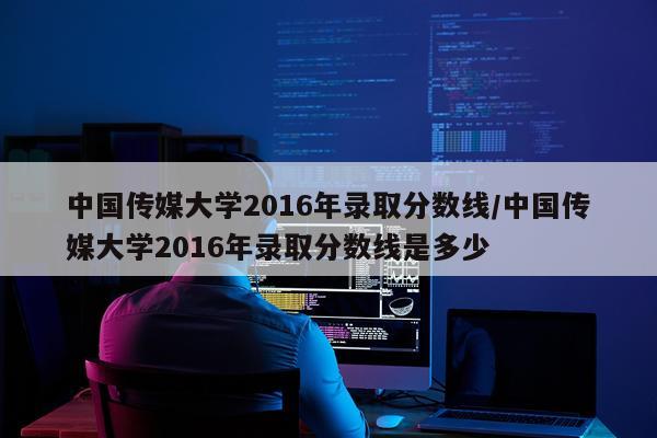 中国传媒大学2016年录取分数线/中国传媒大学2016年录取分数线是多少