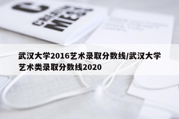 武汉大学2016艺术录取分数线/武汉大学艺术类录取分数线2020