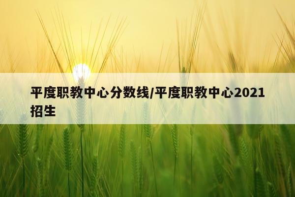 平度职教中心分数线/平度职教中心2021招生