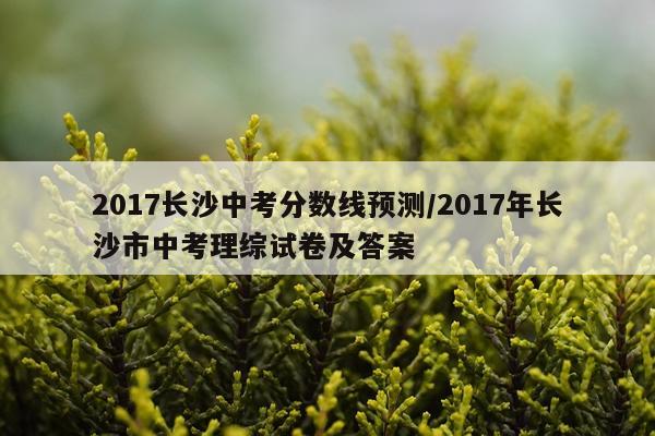 2017长沙中考分数线预测/2017年长沙市中考理综试卷及答案