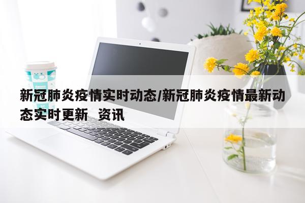新冠肺炎疫情实时动态/新冠肺炎疫情最新动态实时更新  资讯