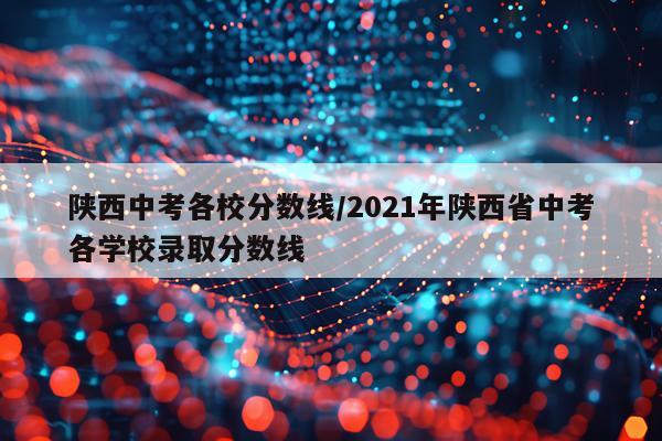 陕西中考各校分数线/2021年陕西省中考各学校录取分数线