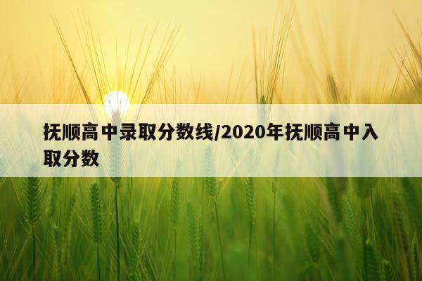 抚顺高中录取分数线/2020年抚顺高中入取分数