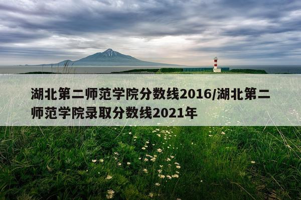 湖北第二师范学院分数线2016/湖北第二师范学院录取分数线2021年