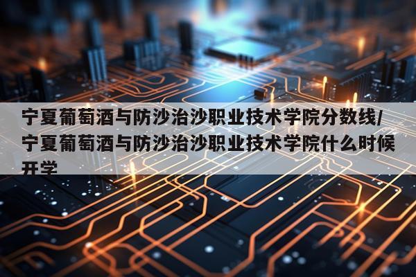 宁夏葡萄酒与防沙治沙职业技术学院分数线/宁夏葡萄酒与防沙治沙职业技术学院什么时候开学