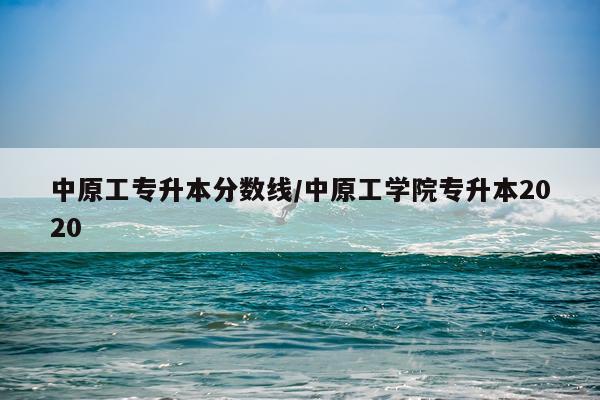 中原工专升本分数线/中原工学院专升本2020