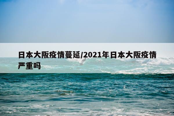 日本大阪疫情蔓延/2021年日本大阪疫情严重吗