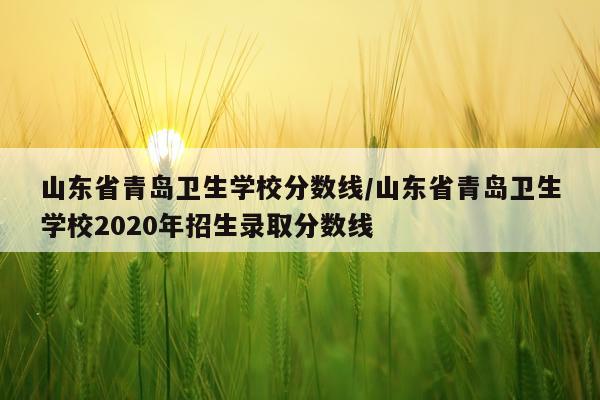 山东省青岛卫生学校分数线/山东省青岛卫生学校2020年招生录取分数线