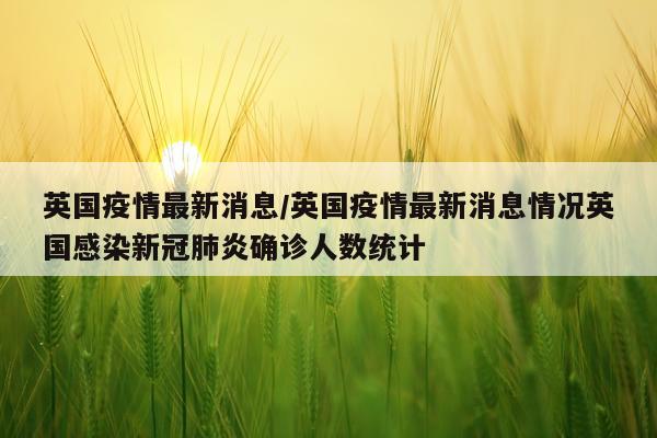 英国疫情最新消息/英国疫情最新消息情况英国感染新冠肺炎确诊人数统计