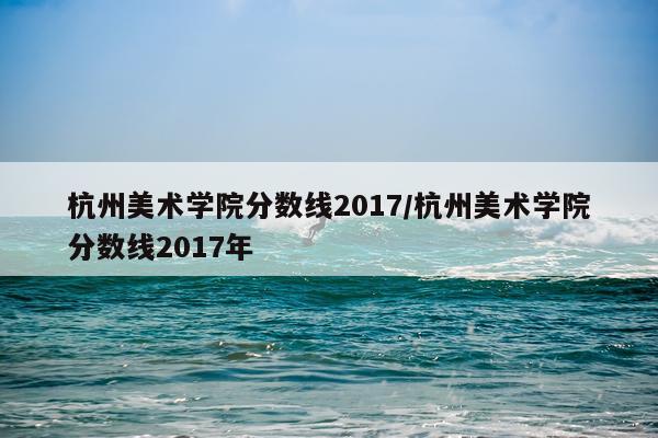 杭州美术学院分数线2017/杭州美术学院分数线2017年
