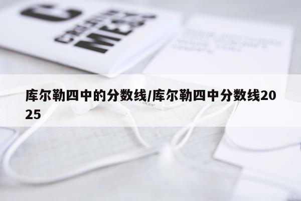 库尔勒四中的分数线/库尔勒四中分数线2025
