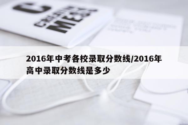 2016年中考各校录取分数线/2016年高中录取分数线是多少