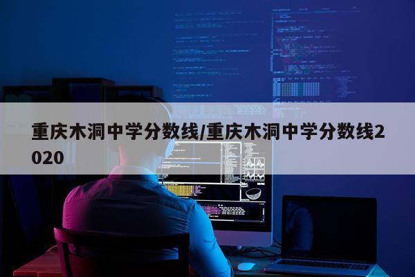 重庆木洞中学分数线/重庆木洞中学分数线2020