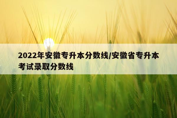 2022年安徽专升本分数线/安徽省专升本考试录取分数线