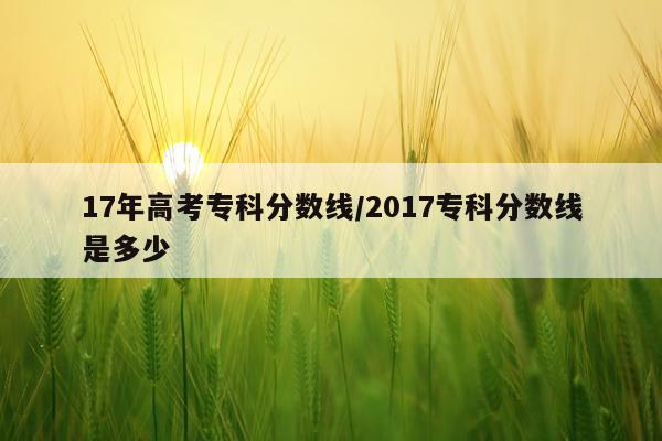 17年高考专科分数线/2017专科分数线是多少