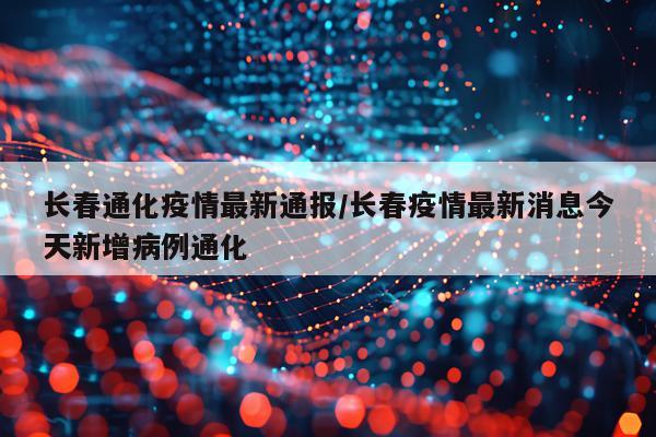 长春通化疫情最新通报/长春疫情最新消息今天新增病例通化