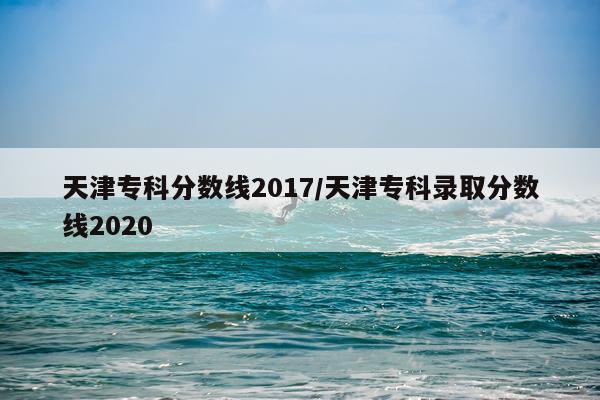 天津专科分数线2017/天津专科录取分数线2020