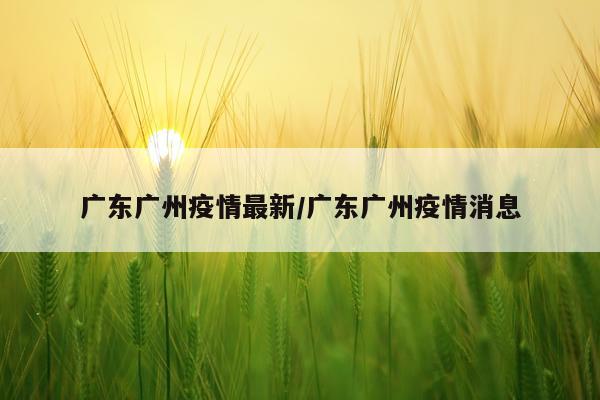 广东广州疫情最新/广东广州疫情消息