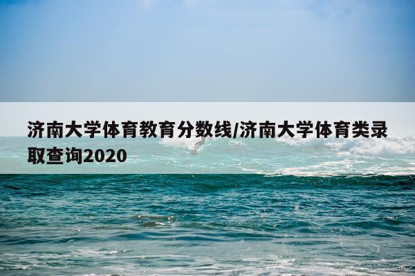济南大学体育教育分数线/济南大学体育类录取查询2020