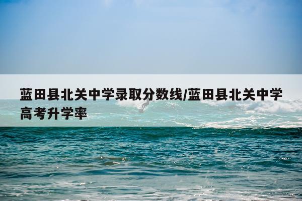 蓝田县北关中学录取分数线/蓝田县北关中学高考升学率