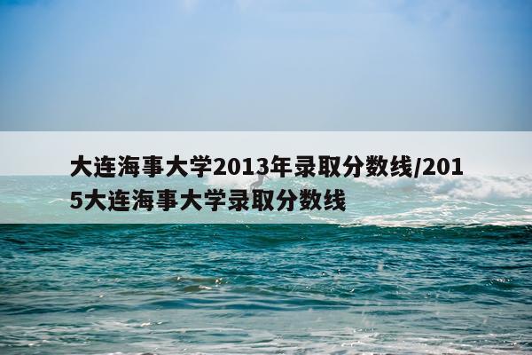 大连海事大学2013年录取分数线/2015大连海事大学录取分数线