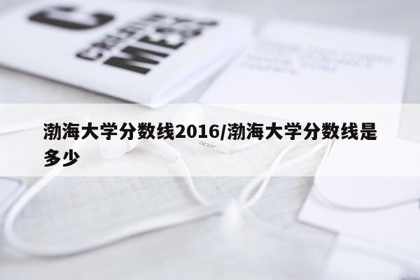 渤海大学分数线2016/渤海大学分数线是多少